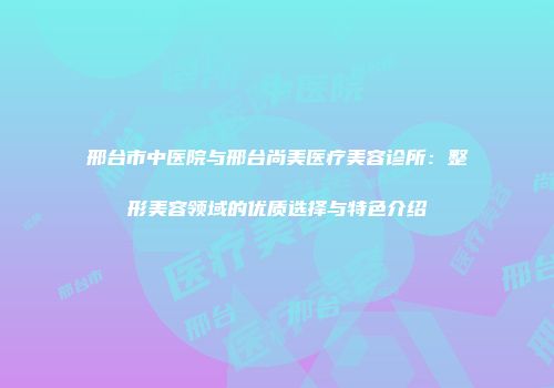 邢台市中医院与邢台尚美医疗美容诊所：整形美容领域的优质选择与特色介绍