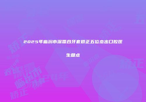 2025年临汾市深覆合牙套矫正五位杰出口腔医生盘点