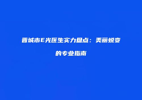 晋城市E光医生实力盘点：美丽蜕变的专业指南