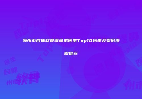 漳州市自体软骨隆鼻术医生Top10榜单及整形医院推荐