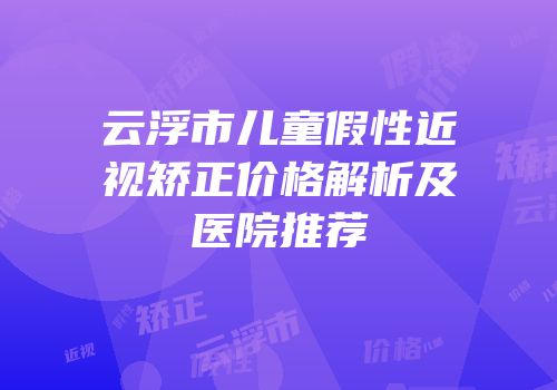 云浮市儿童假性近视矫正价格解析及医院推荐