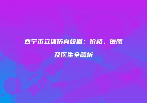 西宁市立体仿真纹眉：价格、医院及医生全解析