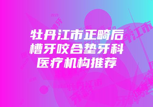 牡丹江市正畸后槽牙咬合垫牙科医疗机构推荐