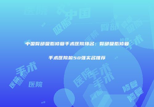 中国臀部吸脂修复手术医院排名：臀部吸脂修复手术医院前50强实名推荐
