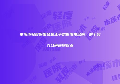 本溪市轻度深覆合矫正手术医院排名榜：前十实力口碑医院盘点
