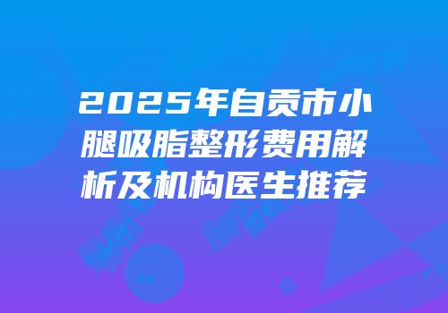 2025年自贡市小腿吸脂整形费用解析及机构医生推荐