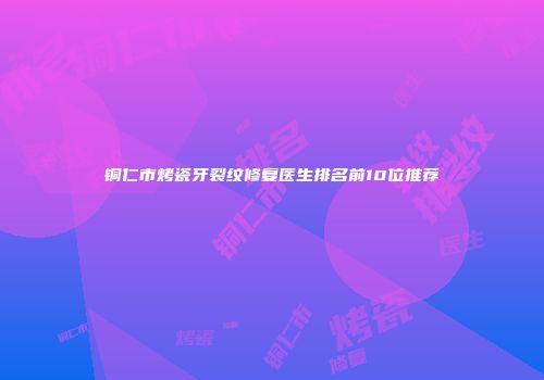 铜仁市烤瓷牙裂纹修复医生排名前10位推荐