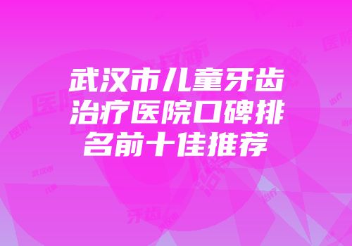 武汉市儿童牙齿治疗医院口碑排名前十佳推荐