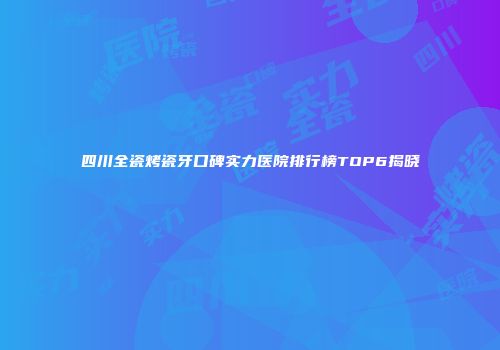 四川全瓷烤瓷牙口碑实力医院排行榜TOP6揭晓