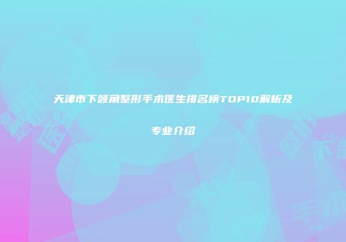 天津市下颌角整形手术医生排名榜TOP10解析及专业介绍