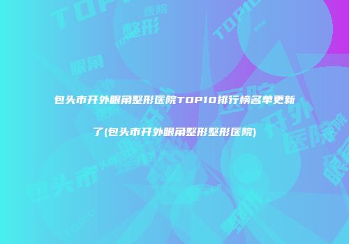 包头市开外眼角整形医院TOP10排行榜名单更新了(包头市开外眼角整形整形医院)