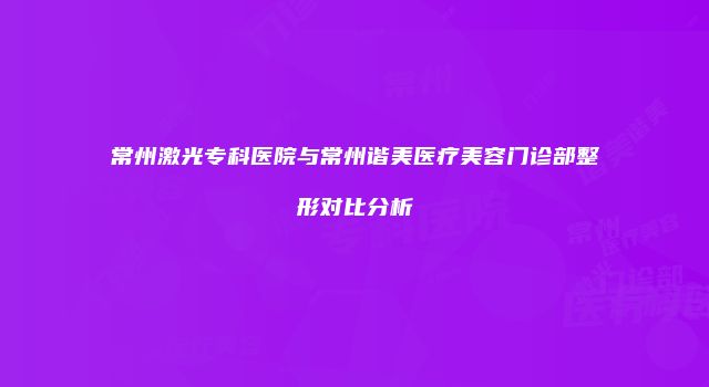 常州激光专科医院与常州谐美医疗美容门诊部整形对比分析