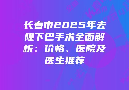 长春市2025年去隆下巴手术全面解析：价格、医院及医生推荐