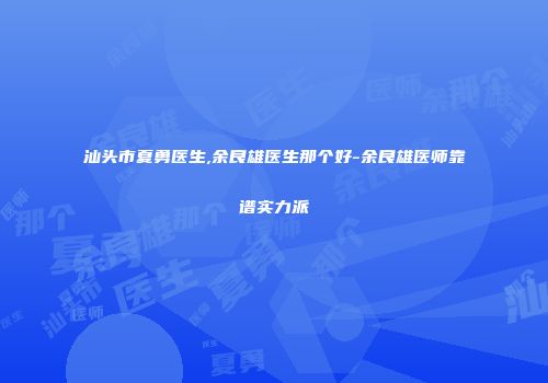 汕头市夏勇医生,余良雄医生那个好-余良雄医师靠谱实力派