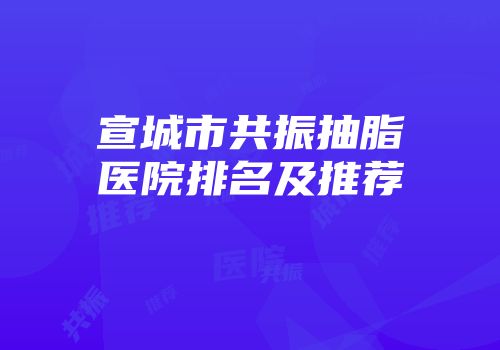宣城市共振抽脂医院排名及推荐