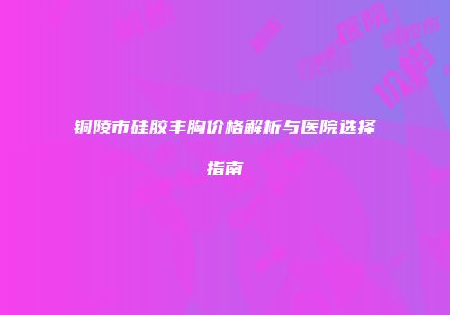 铜陵市硅胶丰胸价格解析与医院选择指南