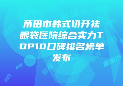 莆田市韩式切开祛眼袋医院综合实力TOP10口碑排名榜单发布