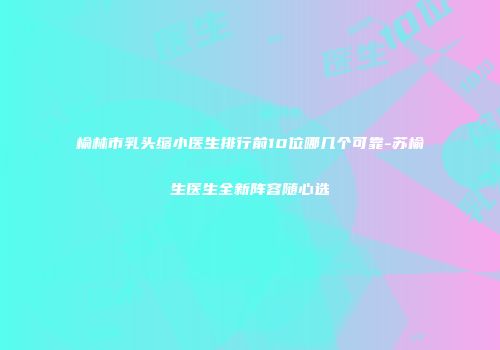 榆林市乳头缩小医生排行前10位哪几个可靠-苏榆生医生全新阵容随心选