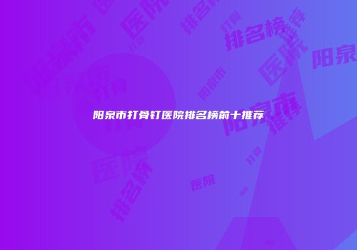 阳泉市打骨钉医院排名榜前十推荐