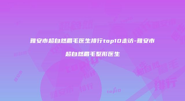 雅安市超自然眉毛医生排行top10走访-雅安市超自然眉毛整形医生