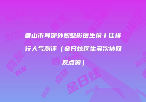 唐山市耳部外观整形医生前十佳排行人气测评（金日炫医生多次被网友点赞）