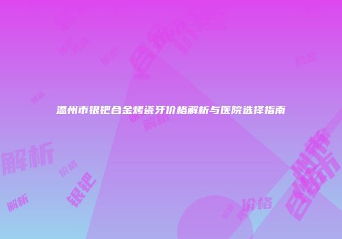 温州市银钯合金烤瓷牙价格解析与医院选择指南