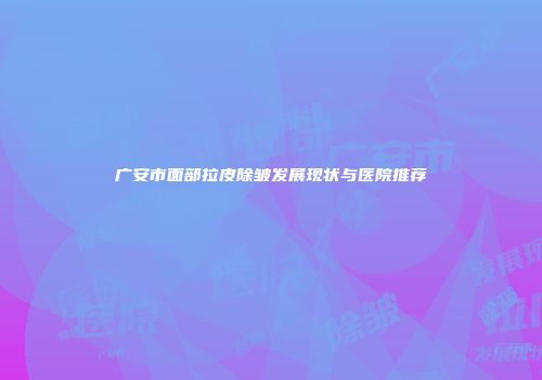 广安市面部拉皮除皱发展现状与医院推荐