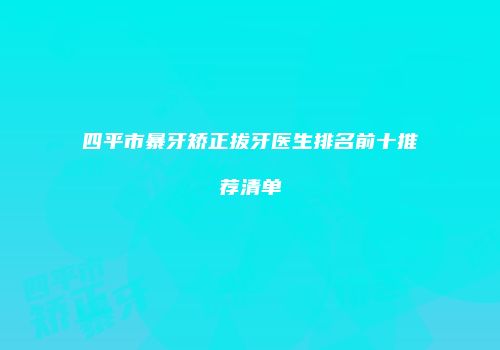 四平市暴牙矫正拔牙医生排名前十推荐清单
