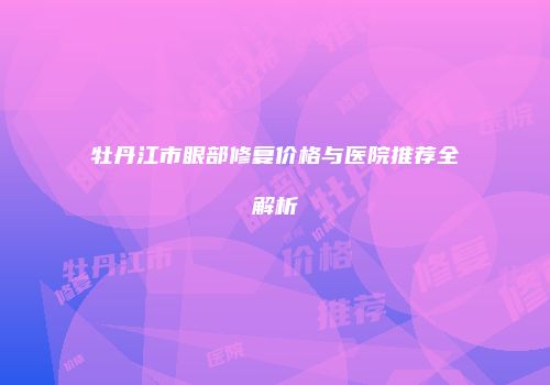 牡丹江市眼部修复价格与医院推荐全解析