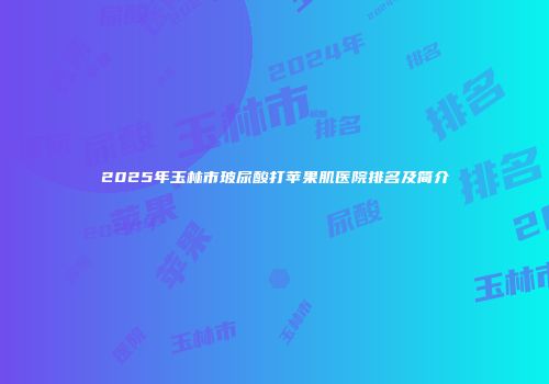 2025年玉林市玻尿酸打苹果肌医院排名及简介