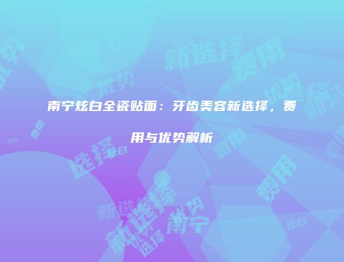 南宁炫白全瓷贴面：牙齿美容新选择，费用与优势解析