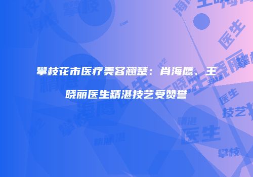 攀枝花市医疗美容翘楚：肖海鹰、王晓丽医生精湛技艺受赞誉