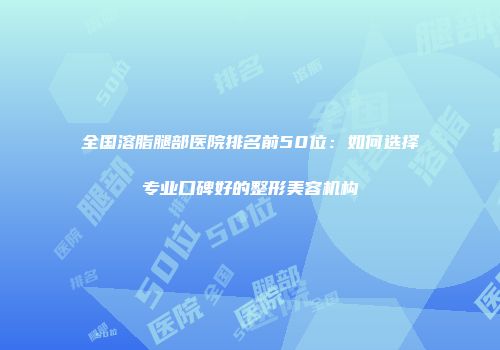 全国溶脂腿部医院排名前50位：如何选择专业口碑好的整形美容机构
