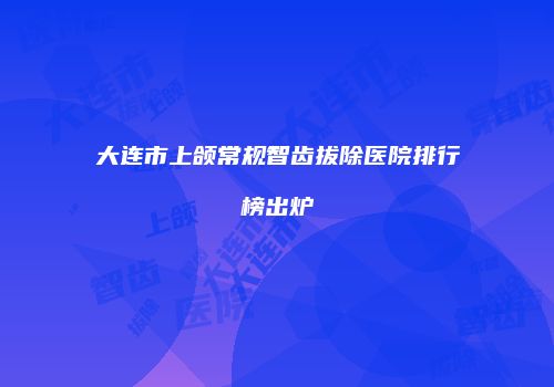 大连市上颌常规智齿拔除医院排行榜出炉