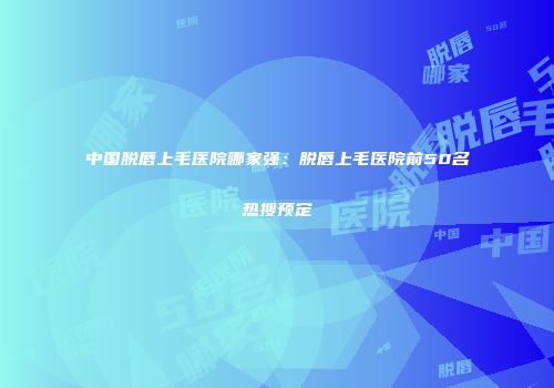 中国脱唇上毛医院哪家强：脱唇上毛医院前50名热搜预定