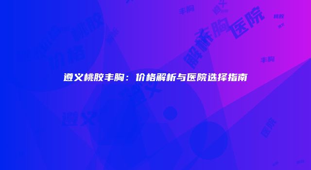遵义桃胶丰胸：价格解析与医院选择指南