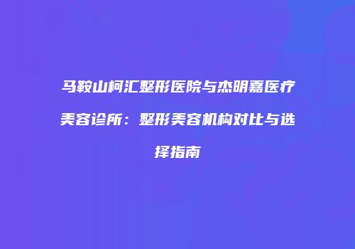 马鞍山柯汇整形医院与杰明嘉医疗美容诊所：整形美容机构对比与选择指南