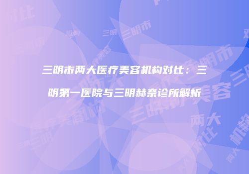 三明市两大医疗美容机构对比：三明第一医院与三明赫奈诊所解析