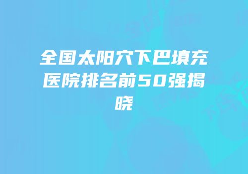全国太阳穴下巴填充医院排名前50强揭晓