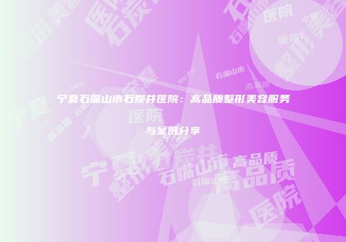 宁夏石嘴山市石炭井医院：高品质整形美容服务与案例分享