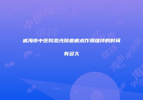威海市中医院激光除疤痕术作用维持的时间有多久
