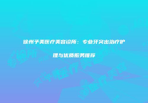 徐州予美医疗美容诊所：专业牙突出治疗护理与优质服务推荐