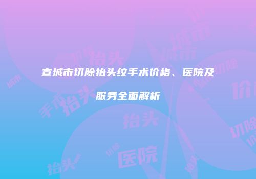 宣城市切除抬头纹手术价格、医院及服务全面解析