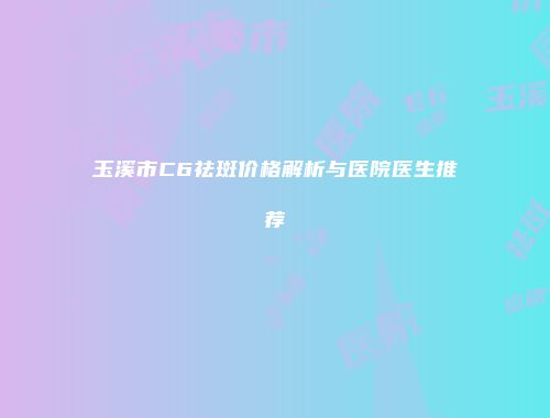 玉溪市C6祛斑价格解析与医院医生推荐