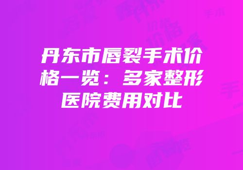 丹东市唇裂手术价格一览：多家整形医院费用对比