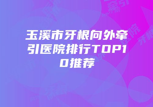 玉溪市牙根向外牵引医院排行TOP10推荐
