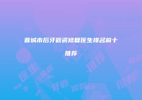 晋城市后牙嵌瓷修复医生排名前十推荐