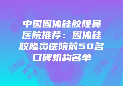 中国固体硅胶隆鼻医院推荐：固体硅胶隆鼻医院前50名口碑机构名单