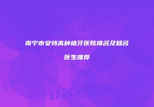 南宁市安特高种植牙医院排名及知名医生推荐