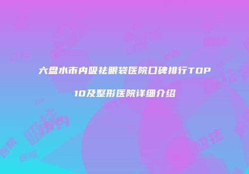 六盘水市内吸祛眼袋医院口碑排行TOP10及整形医院详细介绍